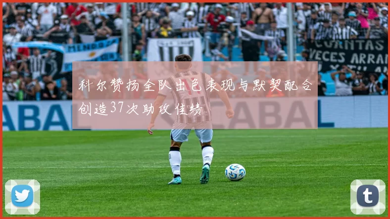 科尔赞扬全队出色表现与默契配合创造37次助攻佳绩