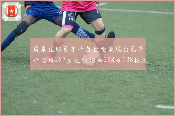 周最佳球员华子与杜伦表现出色华子场均287分杜伦场均258分138板投篮命中率高达639