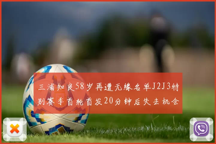 三浦知良58岁再遭无缘名单J2J3特别赛季首轮首发20分钟后失去机会