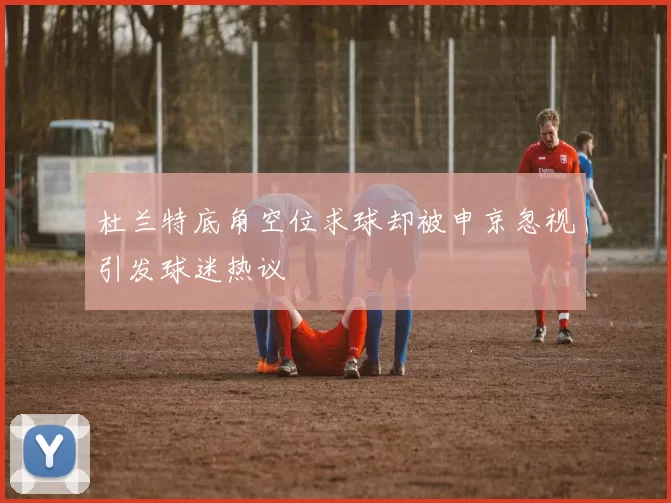 杜兰特底角空位求球却被申京忽视引发球迷热议