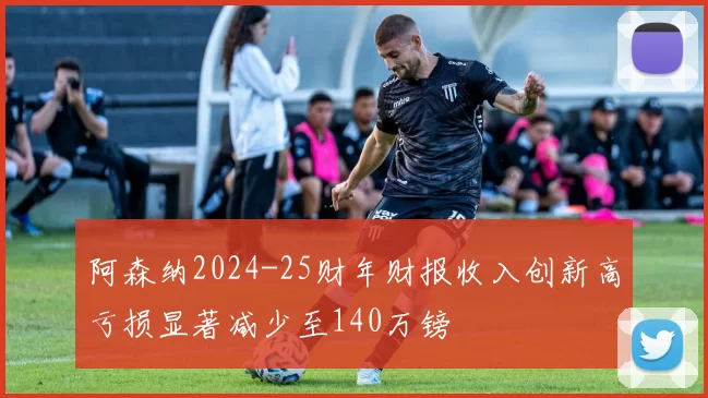阿森纳2024-25财年财报收入创新高亏损显著减少至140万镑
