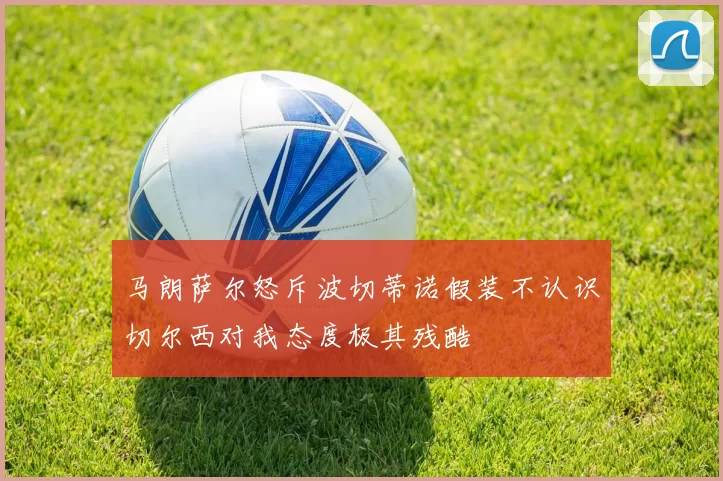 马朗萨尔怒斥波切蒂诺假装不认识切尔西对我态度极其残酷