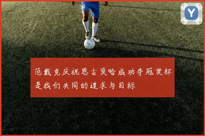 范戴克庆祝恩古莫哈成功夺冠奖杯是我们共同的追求与目标