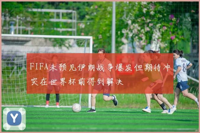 FIFA未预见伊朗战争爆发但期待冲突在世界杯前得到解决