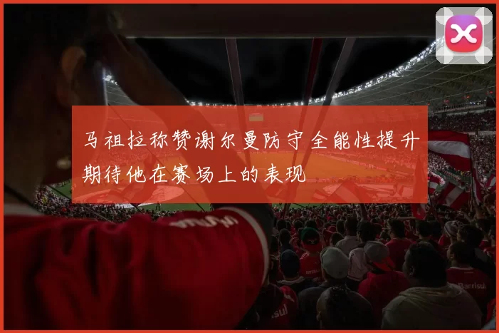马祖拉称赞谢尔曼防守全能性提升期待他在赛场上的表现
