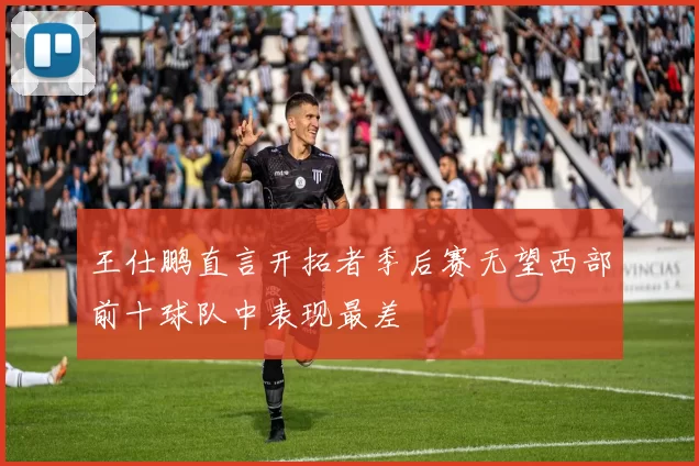 王仕鹏直言开拓者季后赛无望西部前十球队中表现最差