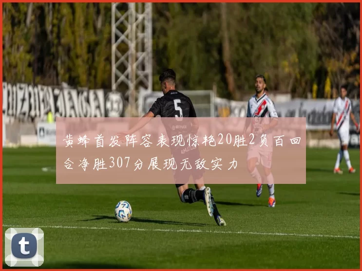 黄蜂首发阵容表现惊艳20胜2负百回合净胜307分展现无敌实力