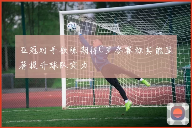 亚冠对手教练期待C罗参赛称其能显著提升球队实力