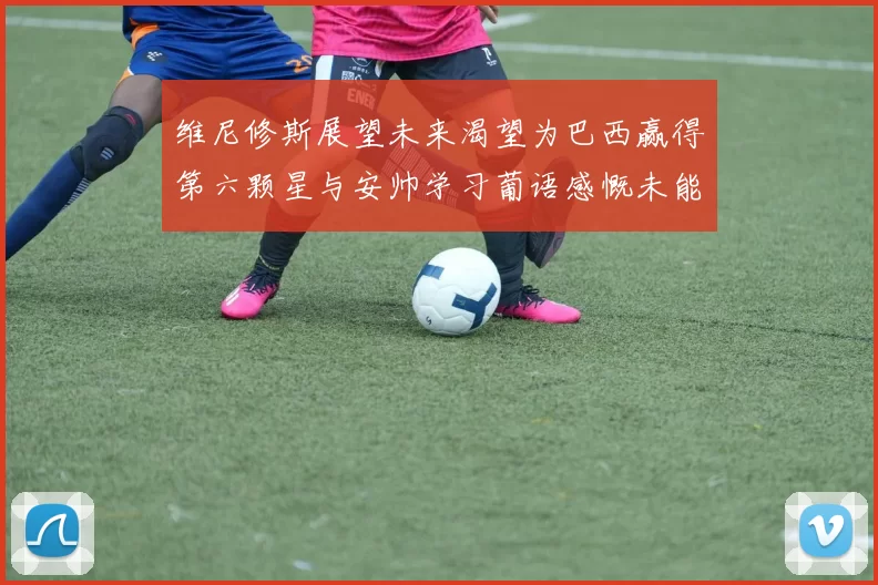 维尼修斯展望未来渴望为巴西赢得第六颗星与安帅学习葡语感慨未能与C罗共事