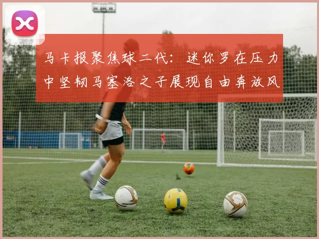 马卡报聚焦球二代：迷你罗在压力中坚韧马塞洛之子展现自由奔放风采