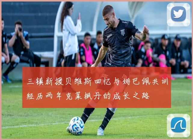 三镇新援贝维斯回忆与姆巴佩共训经历两年克莱枫丹的成长之路