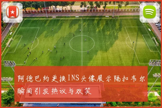 阿德巴约更换INS头像展示隔扣韦尔瞬间引发热议与欢笑