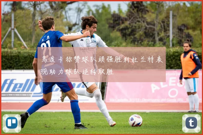 乌度卡称赞球队顽强胜利杜兰特表现助力球队逆转取胜
