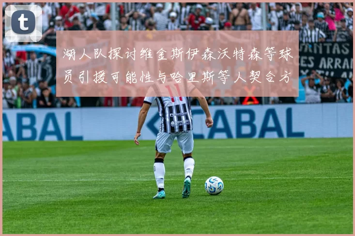 湖人队探讨维金斯伊森沃特森等球员引援可能性与哈里斯等人契合方向