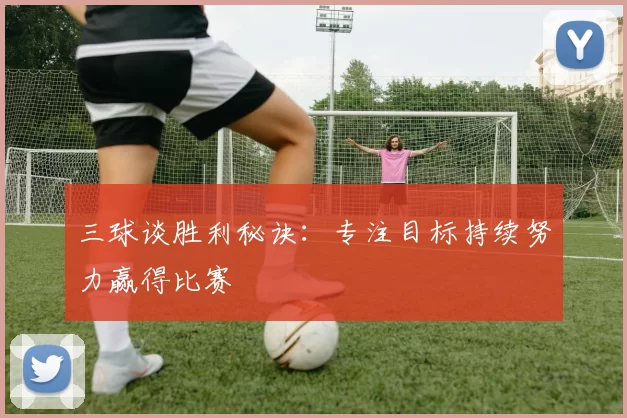 三球谈胜利秘诀：专注目标持续努力赢得比赛