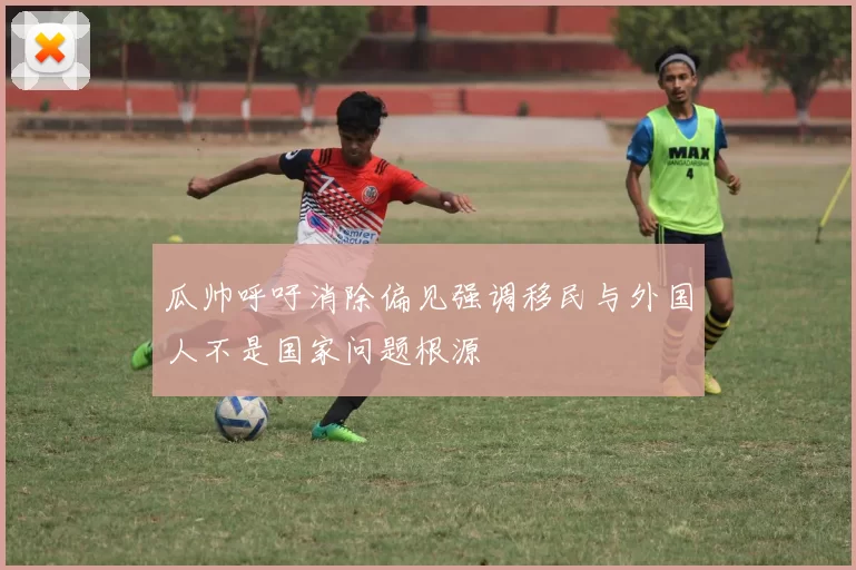 瓜帅呼吁消除偏见强调移民与外国人不是国家问题根源